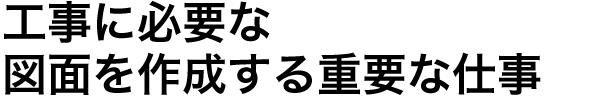 工事に必要な図面を作成する重要な仕事