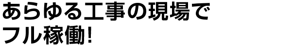 あらゆる工事の現場でフル稼働！