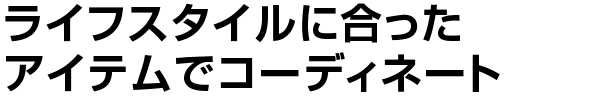 ライフスタイルに合った<br>
    アイテムでコーディネート