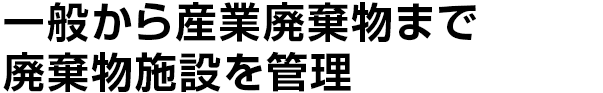 一般から産業廃棄物まで
廃棄物施設を管理