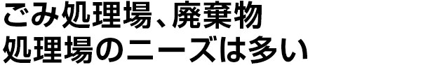 ごみ処理場、廃棄物
    処理場のニーズは多い