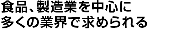 食品、製造業を中心に
多くの業界で求められる