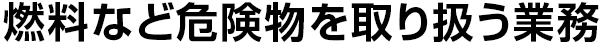 燃料など危険物を
取り扱う業務