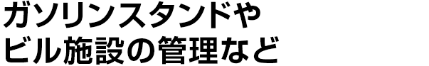 ガソリンスタンドや
    ビル施設の管理など
    