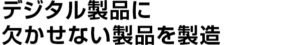 デジタル製品に
    欠かせない製品を製造
    