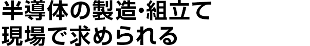 半導体の製造・組立て
    現場で求められる
