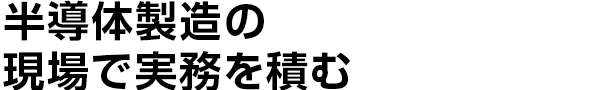 半導体製造の
    現場で実務を積む