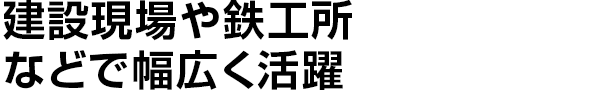 建設現場や鉄工所などで幅広く活躍