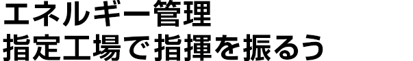 エネルギー管理指定工場で指揮を振るう