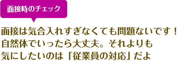 面接時のチェック 面接は気合入れすぎなくても問題ないです！　自然体でいったら大丈夫。それよりも
    気にしたいのは「従業員の対応」だよ