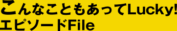 こんなこともあってLucky! エピソードFile