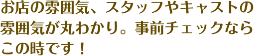 お店の雰囲気、スタッフやキャストの雰囲気が丸わかり。事前チェックならこの時です！