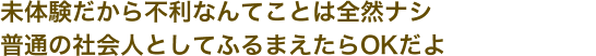 未体験だから不利なんてことは全然ナシ普通の社会人としてふるまえたらOKだよ