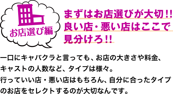 お店選び編 まずはお店選びが大切!! 良い店・悪い店はここで見分けろ!! 一口にキャバクラと言っても、お店の大きさや料金、キャストの人数など、タイプは様々。 行っていい店・悪い店はもちろん、自分に合ったタイプのお店をセレクトするのが大切なんです。