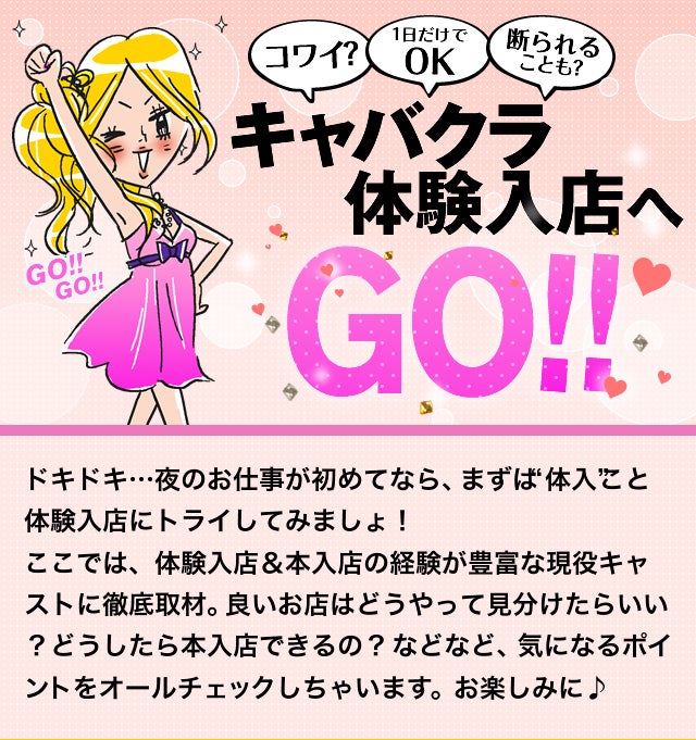 コワイ? 1日だけでOK キャバクラ 体験入店へ GO!! ドキドキ…夜のお仕事が初めてなら、まずは“体入”こと体験入店にトライしてみましょ! ここでは、体験入店&本入店の経験が豊富な現役キャストに徹底取材。良いお店はどうやって見分けたらいい?どうしたら本入店できるの? などなど、気になるポイントをオールチェックしちゃいます。お楽しみに♪