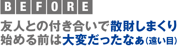 BEFORE 友人との付き合いで散財しまくり 始める前は大変だったなぁ（遠い目）