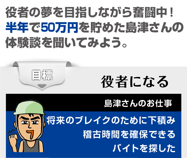 役者の夢を目指しながら奮闘中！　半年で50万円を貯めた島津さんの体験談を聞いてみよう。