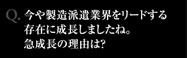 Q.今や製造派遣業界をリードする存在に成長しましたね。急成長の理由は?