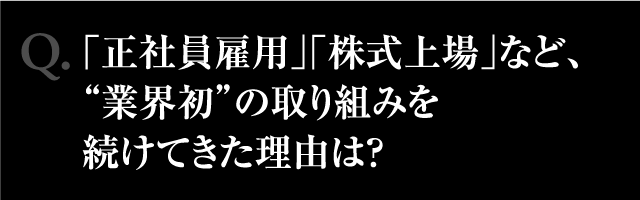 Q.「正社員雇用」「株式上場」など、"業界初"の取り組みを続けてきた理由は?
