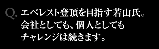 Q.エベレスト登頂を目指す若山氏。会社としても、個人としてもチャレンジは続きます。