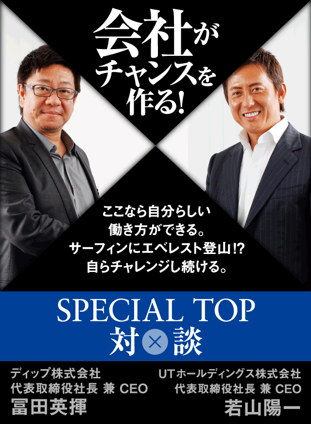 会社がチャンスを作る! ここなら自分らしい働き方ができる。 サーフィンにエベレスト登山!? 自らチャレンジし続ける。SPECIAL TOP対談 ディップ株式会社 代表取締役社長 兼CEO 富田英揮 UTホールディングス株式会社 代表取締役社長 兼 CEO 若山陽一