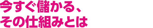 今すぐ儲かる、その仕組みとは