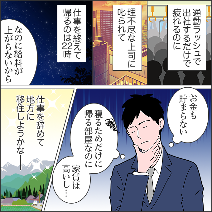 通勤ラッシュで出社するだけで疲れるのに、理不尽な上司に叱られて、仕事を終えて帰るのは22時。なのに給料が上がらないから、お金も貯まらない。寝るためだけに帰る部屋なのに、家賃は高いし……。仕事を辞めて地方に移住しようかな――。
